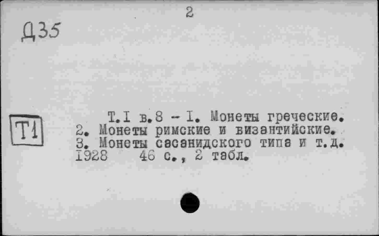 ﻿2
Д35
T.І в.8 -I. Монеты греческие.
2.	Монеты римские и византийские.
3.	Монеты сасанидского типа и т.д.
1Э28	46 с., 2 табл.